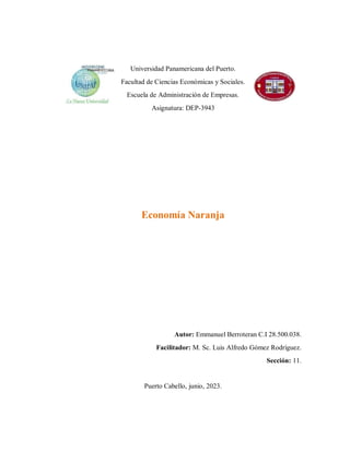Universidad Panamericana del Puerto.
Facultad de Ciencias Económicas y Sociales.
Escuela de Administración de Empresas.
Asignatura: DEP-3943
Economía Naranja
Autor: Emmanuel Berroteran C.I 28.500.038.
Facilitador: M. Sc. Luis Alfredo Gómez Rodríguez.
Sección: 11.
Puerto Cabello, junio, 2023.
 