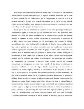 Este ensayo tiene como finalidad hacer un análisis sobre los aspectos de la Contratación
Internacional es necesario mencionar que a lo largo de la historia hemos visto que la forma
de hacer comercio ha ido evolucionando por lo cual pasamos de comercio local, a un
comercio nacional y después a un comercio internacional por lo cual se ve que cada día
existen nuevas oportunidades para negociar es por eso que aparecen los contratos para que
se nos haga más fácil y segura las negociaciones.
Por lo que ha sido una herramienta en la cual dos o más países pueden por medio de sus
ordenamientos regular las actividades que se desarrollan en base a las operaciones entre
personas que serían las partes intervinientes en la contratación que pueden ser personas
naturales o jurídicas las cuales realizan operaciones de compra-venta o prestación de
servicios. Ahora bien estos contratos por ser conformados por personas de distintas
nacionalidades van a estar fundamentados en cláusulas de derecho internacional privado, lo
que viene a permitir que se realicen operaciones con una variedad de monedas para
satisfacer operaciones mercantiles por medio de pagos o cobros entre comerciantes con
domicilio fiscal en diferentes países que contratan de manera escrita o verbal, donde para su
cumplimiento se debe cumplir con la voluntad de las partes. En este orden es necesario
comentar que los contratos que realizan los comerciantes, son instrumentos que respaldan
las transacciones de mercancías y servicios siendo soporte principal del comercio
internacional, por consiguiente las partes van a decidir el sitio donde se disertaran las
situaciones conflictivas en caso de litigios. Siendo necesario que en el contrato se
especifique de manera amplia y detallada las características de los productos o servicios
que se hallen dentro de las cláusulas del contrato comercial de carácter internacional. De
este modo es pertinente señalar que la ley aplicable al contrato internacional, va a depender
del lugar donde se realice el contrato, de allí que se dice que la doctrina toma en cuenta dos
sistemas para regular dichos contratos en el primer sistema, si se toma en cuenta el lugar de
la celebración del contrato, en este sentido los que comparten la idea señalan que cuando el
contrato surge en un lugar y momento determinado, sin tomar en cuenta la voluntad de las
partes, solamente se aplicara la ley del lugar donde tuvo origen el contrato y entonces se
llama Lex Loci Celebrationis. Por lo tanto cuando el contrato nace, va a existir en un lugar
y momento determinado, dejando a un lado la voluntad de las partes, que es el lugar donde
 