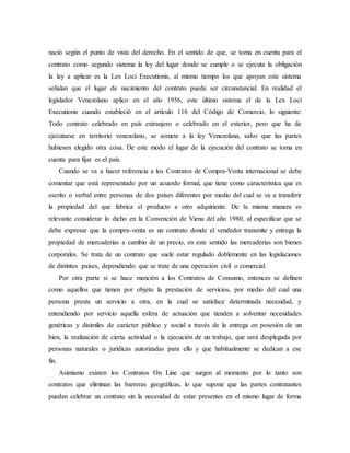 nació según el punto de vista del derecho. En el sentido de que, se toma en cuenta para el
contrato como segundo sistema la ley del lugar donde se cumple o se ejecuta la obligación
la ley a aplicar es la Lex Loci Executionis, al mismo tiempo los que apoyan este sistema
señalan que el lugar de nacimiento del contrato puede ser circunstancial. En realidad el
legislador Venezolano aplico en el año 1956, este último sistema el de la Lex Loci
Executionis cuando estableció en el artículo 116 del Código de Comercio, lo siguiente:
Todo contrato celebrado en país extranjero o celebrado en el exterior, pero que ha de
ejecutarse en territorio venezolano, se somete a la ley Venezolana, salvo que las partes
hubiesen elegido otra cosa. De este modo el lugar de la ejecución del contrato se toma en
cuenta para fijar es el país.
Cuando se va a hacer referencia a los Contratos de Compra-Venta internacional se debe
comentar que está representado por un acuerdo formal, que tiene como característica que es
escrito o verbal entre personas de dos países diferentes por medio del cual se va a transferir
la propiedad del que fabrica el producto a otro adquiriente. De la misma manera es
relevante considerar lo dicho en la Convención de Viena del año 1980, al especificar que se
debe expresar que la compra-venta es un contrato donde el vendedor transmite y entrega la
propiedad de mercaderías a cambio de un precio, en este sentido las mercaderías son bienes
corporales. Se trata de un contrato que suele estar regulado doblemente en las legislaciones
de distintos países, dependiendo que se trate de una operación civil o comercial.
Por otra parte si se hace mención a los Contratos de Consumo, entonces se definen
como aquellos que tienen por objeto la prestación de servicios, por medio del cual una
persona presta un servicio a otra, en la cual se satisface determinada necesidad, y
entendiendo por servicio aquella esfera de actuación que tienden a solventar necesidades
genéricas y disimiles de carácter público y social a través de la entrega en posesión de un
bien, la realización de cierta actividad o la ejecución de un trabajo, que será desplegada por
personas naturales o jurídicas autorizadas para ello y que habitualmente se dedican a ese
fin.
Asimismo existen los Contratos On Line que surgen al momento por lo tanto son
contratos que eliminan las barreras geográficas, lo que supone que las partes contratantes
puedan celebrar un contrato sin la necesidad de estar presentes en el mismo lugar de forma
 