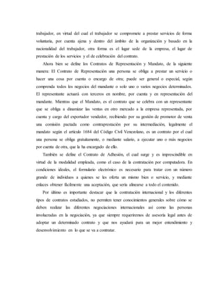 trabajador, en virtud del cual el trabajador se compromete a prestar servicios de forma
voluntaria, por cuenta ajena y dentro del ámbito de la organización y basado en la
nacionalidad del trabajador, otra forma es el lugar sede de la empresa, el lugar de
prestación de los servicios y el de celebración del contrato.
Ahora bien se define los Contratos de Representación y Mandato, de la siguiente
manera: El Contrato de Representación una persona se obliga a prestar un servicio o
hacer una cosa por cuenta o encargo de otra; puede ser general o especial, según
comprenda todos los negocios del mandante o solo uno o varios negocios determinados.
El representante actuará con terceros en nombre, por cuenta y en representación del
mandante. Mientras que el Mandato, es el contrato que se celebra con un representante
que se obliga a dinamizar las ventas en otro mercado a la empresa representada, por
cuenta y cargo del exportador vendedor, recibiendo por su gestión de promotor de venta
una comisión pactada como contraprestación por su intermediación, legalmente el
mandato según el artículo 1684 del Código Civil Venezolano, es un contrato por el cual
una persona se obliga gratuitamente, o mediante salario, a ejecutar uno o más negocios
por cuenta de otra, que la ha encargado de ello.
También se define el Contrato de Adhesión, el cual surge y es imprescindible en
virtud de la modalidad empleada, como el caso de la contratación por computadora. En
condiciones ideales, el formulario electrónico es necesario para tratar con un número
grande de individuos a quienes se les oferta un mismo bien o servicio, y mediante
enlaces obtener fácilmente una aceptación, que sería alinearse a todo el contenido.
Por último es importante destacar que la contratación internacional y los diferentes
tipos de contratos estudiados, no permiten tener conocimientos generales sobre cómo se
deben realizar las diferentes negociaciones internacionales así como las personas
involucradas en la negociación, ya que siempre requeriremos de asesoría legal antes de
adoptar un determinado contrato y que nos ayudará para un mejor entendimiento y
desenvolvimiento en lo que se va a contratar.
 