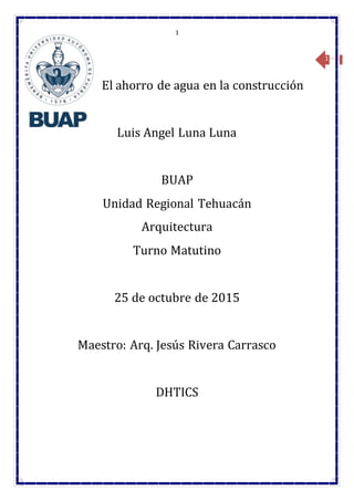 1
1
El ahorro de agua en la construcción
Luis Angel Luna Luna
BUAP
Unidad Regional Tehuacán
Arquitectura
Turno Matutino
25 de octubre de 2015
Maestro: Arq. Jesús Rivera Carrasco
DHTICS
 
