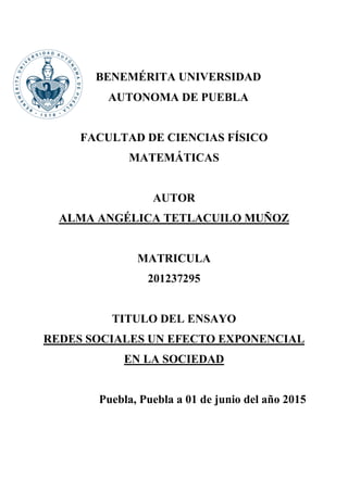 BENEMÉRITA UNIVERSIDAD
AUTONOMA DE PUEBLA
FACULTAD DE CIENCIAS FÍSICO
MATEMÁTICAS
AUTOR
ALMA ANGÉLICA TETLACUILO MUÑOZ
MATRICULA
201237295
TITULO DEL ENSAYO
REDES SOCIALES UN EFECTO EXPONENCIAL
EN LA SOCIEDAD
Puebla, Puebla a 01 de junio del año 2015
 