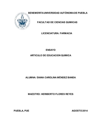 BENEMERITA UNIVERSIDAD AUTÓNOMA DE PUEBLA 
FACULTAD DE CIENCIAS QUIMICAS 
LICENCIATURA: FARMACIA 
ENSAYO 
ARTICULO DE EDUCACION QUIMICA 
ALUMNA: DIANA CAROLINA MÉNDEZ BANDA 
MAESTRO: HERIBERTO FLORES REYES 
PUEBLA, PUE AGOSTO 2014 
 