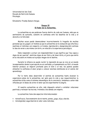 Universidad de San José.
Escuela de Nutrición Humana
Psicología.
Estudiante: Freddy Zamora Vargas.
Ensayo II
El Poder de la Autoestima.
La autoestima es una poderosa fuerza dentro de cada ser humano, más que un
sentimiento de autovalía, consiste en confianza ante los desafíos de la vida y el
derecho a la felicidad.
Muchas veces puede desencadenar incorrectamente la tragedia de muchas
personas que se juzgan a sí mismos ya que la autoestima es la evaluación que efectúa y
mantiene el individuo con respecto a sí mismo, (aprobación o desaprobación) contiene
la idea de verse a uno mismo con éxito, en relación a la experiencia psicológica.
Debo responder y actuar con responsabilidad, lo que significa que “soy capaz y
digno de ser querido”, sentirme digno de ser feliz y de tener éxito, el juicio que emito
en la vida sobre mi mismo es la propia imagen de mi destino.
Durante la infancia se puede recibir la impresión de que se vive en un mundo
incomprensible donde la percepción no es confiable y el pensamiento es fútil, el mundo
familiar produce un impacto profundo para el bien o el mal, los padres pueden
alimentar la confianza el amor propio o colocar enormes obstáculos en el camino del
aprendizaje.
Por lo tanto debo desarrollar el sentido de autoestima hasta alcanzar la
experiencia plena de la autoestima, ser apto para la vida y sus requerimientos; la
autoestima actúa como el sistema inmunológico de la conciencia, tendemos a estar más
influidos por el deseo de evitar el dolor que de experimentar la alegría.
Sí nuestra autoestima es alta, más dispuesto estaré a entablar relaciones
positivas y rechazar las nocivas, tratando a los demás con respeto.
La autoestima tiene dos aspectos interrelacionados:
• Autoeficacia, funcionamiento de mi mente, pienso, juzgo, elijo y decido.
• Autodignidad, seguridad de mi valor como individuo.
 