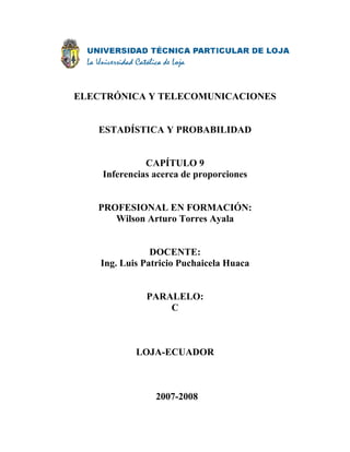 ELECTRÓNICA Y TELECOMUNICACIONES


   ESTADÍSTICA Y PROBABILIDAD


              CAPÍTULO 9
    Inferencias acerca de proporciones


   PROFESIONAL EN FORMACIÓN:
      Wilson Arturo Torres Ayala


                DOCENTE:
    Ing. Luis Patricio Puchaicela Huaca


              PARALELO:
                  C



            LOJA-ECUADOR



                2007-2008