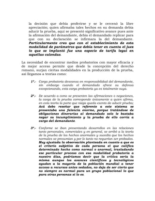 la decisión que debía proferirse y se le cercenó la libre
apreciación; quien afirmaba tales hechos en su demanda debía
aducir la prueba, aquí se presentó significativo avance pues ante
la afirmación del demandante, debía el demandado replicar para
que con su declaración se infirmara la del demandante.
Particularmente creo que con el establecimiento de esta
modalidad de parámetros que debía tener en cuenta el juez
lo que se implantó fue una especie de tarifa legal en
aquellas calendas.
La necesidad de encontrar medios probatorios con mayor eficacia y
de mejor acceso permite que desde la concepción del derecho
romano, surjan ciertas modalidades en la producción de la prueba,
así llegamos a teorías como:
1º.- Carga probatoria descansa en responsabilidad del demandante,
sin embargo cuando el demandado ofrece su defensa
excepcionando, esta carga probatoria ya es totalmente suya.
2º.- De acuerdo a como se presenten las afirmaciones o negaciones,
la carga de la prueba corresponde únicamente a quien afirma,
en esta teoría la parte que niega queda exento de aducir prueba;
Acá debo reseñar que referente a este sistema se
presentaba una falencia enorme, porque tratándose de
obligaciones dinerarias al demandado solo le bastaba
negar su incumplimiento y la prueba de ello corría a
cargo del demandante.
3º.- Conforme se iban presentando desarrollos en las relaciones
tanto personales, comerciales y en general, se arribó a la teoría
de la prueba de los hechos anormales y sucedía que los hechos
normales se presumían y por lo tanto no requerían ser probados.
Muy ajustada la observación planteada en cuanto a que es
el criterio subjetivo de cada persona el que califica
determinado hecho como normal o anormal, trasladando
ese particular proceso con esa modalidad probatoria a
nuestro días, podríamos decir que la crítica sería la
misma aunque los avances científicos y tecnológicos
ayudan a la mayoría de la población mundial a tener
acceso a recursos antes vedados, no deja de ser cierto que
no siempre es normal para un grupo poblacional lo que
para otras personas si lo es.
 