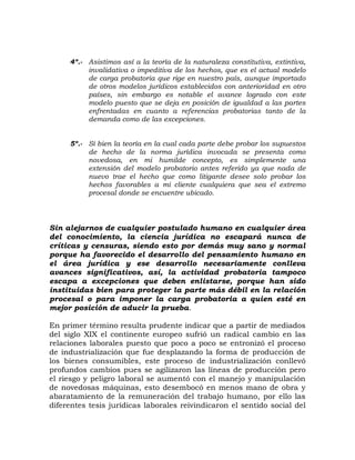 4º.- Asistimos así a la teoría de la naturaleza constitutiva, extintiva,
invalidativa o impeditiva de los hechos, que es el actual modelo
de carga probatoria que rige en nuestro país, aunque importado
de otros modelos jurídicos establecidos con anterioridad en otro
países, sin embargo es notable el avance logrado con este
modelo puesto que se deja en posición de igualdad a las partes
enfrentadas en cuanto a referencias probatorias tanto de la
demanda como de las excepciones.
5º.- Si bien la teoría en la cual cada parte debe probar los supuestos
de hecho de la norma jurídica invocada se presenta como
novedosa, en mi humilde concepto, es simplemente una
extensión del modelo probatorio antes referido ya que nada de
nuevo trae el hecho que como litigante desee solo probar los
hechos favorables a mi cliente cualquiera que sea el extremo
procesal donde se encuentre ubicado.
Sin alejarnos de cualquier postulado humano en cualquier área
del conocimiento, la ciencia jurídica no escapará nunca de
críticas y censuras, siendo esto por demás muy sano y normal
porque ha favorecido el desarrollo del pensamiento humano en
el área jurídica y ese desarrollo necesariamente conlleva
avances significativos, así, la actividad probatoria tampoco
escapa a excepciones que deben enlistarse, porque han sido
instituidas bien para proteger la parte más débil en la relación
procesal o para imponer la carga probatoria a quien esté en
mejor posición de aducir la prueba.
En primer término resulta prudente indicar que a partir de mediados
del siglo XIX el continente europeo sufrió un radical cambio en las
relaciones laborales puesto que poco a poco se entronizó el proceso
de industrialización que fue desplazando la forma de producción de
los bienes consumibles, este proceso de industrialización conllevó
profundos cambios pues se agilizaron las líneas de producción pero
el riesgo y peligro laboral se aumentó con el manejo y manipulación
de novedosas máquinas, esto desembocó en menos mano de obra y
abaratamiento de la remuneración del trabajo humano, por ello las
diferentes tesis jurídicas laborales reivindicaron el sentido social del
 