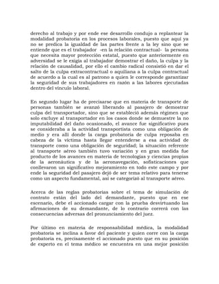 derecho al trabajo y por ende ese desarrollo condujo a replantear la
modalidad probatoria en los procesos laborales, puesto que aquí ya
no se predica la igualdad de las partes frente a la ley sino que se
entiende que es el trabajador -en la relación contractual- la persona
que necesita mayor protección estatal, puesto que anteriormente en
adversidad se le exigía al trabajador demostrar el daño, la culpa y la
relación de causalidad, por ello el cambio radical consistió en dar el
salto de la culpa extracontractual o aquiliana a la culpa contractual
de acuerdo a la cual es al patrono a quien le corresponde garantizar
la seguridad de sus trabajadores en razón a las labores ejecutadas
dentro del vínculo laboral.
En segundo lugar ha de precisarse que en materia de transporte de
personas también se avanzó liberando al pasajero de demostrar
culpa del transportador, sino que se estableció además régimen que
solo excluye al transportador en los casos donde se demuestre la no
imputabilidad del daño ocasionado, el avance fue significativo pues
se consideraba a la actividad transportista como una obligación de
medio y era allí donde la carga probatoria de culpa reposaba en
cabeza de la víctima hasta llegar entenderse a esa actividad de
transporte como una obligación de seguridad; la situación referente
al transporte aéreo también tuvo variación y en gran medida fue
producto de los avances en materia de tecnologías y ciencias propias
de la aeronáutica y de la aeronavegación, sofisticaciones que
conllevaron un significativo mejoramiento en todo este campo y por
ende la seguridad del pasajero dejó de ser tema relativo para tenerse
como un aspecto fundamental, así se categorizó al transporte aéreo.
Acerca de las reglas probatorias sobre el tema de simulación de
contrato están del lado del demandante, puesto que en ese
escenario, debe el accionado cargar con la prueba desvirtuando las
afirmaciones de su demandante, de lo contrario correrá con las
consecuencias adversas del pronunciamiento del juez.
Por último en materia de responsabilidad médica, la modalidad
probatoria se inclina a favor del paciente y quien corre con la carga
probatoria es, precisamente el accionado puesto que en su posición
de experto en el tema médico se encuentra en una mejor posición
 