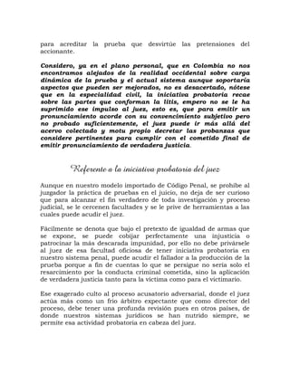 para acreditar la prueba que desvirtúe las pretensiones del
accionante.
Considero, ya en el plano personal, que en Colombia no nos
encontramos alejados de la realidad occidental sobre carga
dinámica de la prueba y el actual sistema aunque soportaría
aspectos que pueden ser mejorados, no es desacertado, nótese
que en la especialidad civil, la iniciativa probatoria recae
sobre las partes que conforman la litis, empero no se le ha
suprimido ese impulso al juez, esto es, que para emitir un
pronunciamiento acorde con su convencimiento subjetivo pero
no probado suficientemente, el juez puede ir más allá del
acervo colectado y motu propio decretar las probanzas que
considere pertinentes para cumplir con el cometido final de
emitir pronunciamiento de verdadera justicia.
Referente a la iniciativa probatoria del juez
Aunque en nuestro modelo importado de Código Penal, se prohíbe al
juzgador la práctica de pruebas en el juicio, no deja de ser curioso
que para alcanzar el fin verdadero de toda investigación y proceso
judicial, se le cercenen facultades y se le prive de herramientas a las
cuales puede acudir el juez.
Fácilmente se denota que bajo el pretexto de igualdad de armas que
se expone, se puede cobijar perfectamente una injusticia o
patrocinar la más descarada impunidad, por ello no debe privársele
al juez de esa facultad oficiosa de tener iniciativa probatoria en
nuestro sistema penal, puede acudir el fallador a la producción de la
prueba porque a fin de cuentas lo que se persigue no sería solo el
resarcimiento por la conducta criminal cometida, sino la aplicación
de verdadera justicia tanto para la víctima como para el victimario.
Ese exagerado culto al proceso acusatorio adversarial, donde el juez
actúa más como un frio árbitro expectante que como director del
proceso, debe tener una profunda revisión pues en otros países, de
donde nuestros sistemas jurídicos se han nutrido siempre, se
permite esa actividad probatoria en cabeza del juez.
 