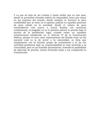 Y es que no deja de ser curioso y hasta risible que en este país,
donde se presentan elevados índices de impunidad, tanto que rayan
en los mayores del mundo, donde siempre se fractura la poca
credibilidad que se tiene en el aparato judicial en aquellos procesos
de gran calado en la sociedad, donde el crimen de poca
trascendencia casi nunca o nunca finaliza con sentencia
condenatoria, al juzgador no se le permita inducir la prueba bajo el
prurito de la prohibición legal, cuando existe un mandato
constitucional establecido en el Artículo 2º de la Constitución
Política, porque el Juez como representante del Estado tiene un fin
esencial cual es la de servir a la comunidad, se diría que
simplemente con la función propia de acatamiento a la ley sin
actividad probatoria bajo su responsabilidad se está sirviendo a la
comunidad, pero en mi humilde pensamiento, teniendo la posibilidad
de aducción de prueba, estaría sirviendo mejor y así cumpliendo la
Constitución.
 
