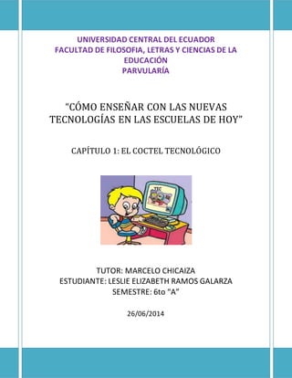 UNIVERSIDAD CENTRAL DEL ECUADOR
FACULTAD DE FILOSOFIA, LETRAS Y CIENCIAS DE LA
EDUCACIÓN
PARVULARÍA
“CÓMO ENSEÑAR CON LAS NUEVAS
TECNOLOGÍAS EN LAS ESCUELAS DE HOY”
CAPÍTULO 1: EL COCTEL TECNOLÓGICO
TUTOR: MARCELO CHICAIZA
ESTUDIANTE: LESLIE ELIZABETH RAMOS GALARZA
SEMESTRE: 6to “A”
26/06/2014
 