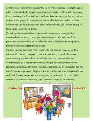 comunicativo: se refiere al intercambio de información entre los sujetos que se
están comunicando. El aspecto interactivo: no se refiere solo al intercambio de
ideas, sino también de actividades, mediante las cuales se organiza las acciones
conjuntas del grupo. El Aspecto perceptivo: aborda la percepción, la toma
de conciencia que asume el sujeto como resultado de lo que los une, lo que los
lleva a una comprensión mutua.
Para el logro de una efectiva comunicación se conciben las siguientes
recomendaciones a nivel de grupo ; como un aporte a la solución de los
problemas comunicativos en las aulas de clases y del quehacer pedagógico ,
tomando en cuenta diferentes funciones:
Función informativa: tiene como objetivo la transmisión y recepción de la
información (ideas, conceptos, conocimientos, interés, estado de ánimo,
sentimientos y actitudes).Función afectiva: toma en consideración la
determinación de la esfera emocional de los que entran en comunicación
(comprensión mutua, determina los estados emocionales en su relación con los
otros).Función reguladora: dirigida como su nombre lo indica la regulación que
realiza el docente respecto a sus semejantes (organización de la actividad
conjunta, influencia de nosotros como docentes sobre los estudiantes).
ASIGNACIÓN Nº 2
MEDIDAS PARA SUPERAR LOS PROBLEMAS DE COMUNICACIÓN EN
EL PROCESO DE APRENDIZAJE .
 