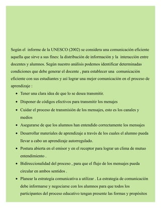 Según el informe de la UNESCO (2002) se considera una comunicación eficiente
aquella que sirve a sus fines: la distribución de información y la interacción entre
docentes y alumnos. Según nuestro análisis podemos identificar determinadas
condiciones que debe generar el docente , para establecer una comunicación
eficiente con sus estudiantes y así lograr una mejor comunicación en el proceso de
aprendizaje :
• Tener una clara idea de que lo se desea transmitir.
• Disponer de códigos efectivos para transmitir los menajes
• Cuidar el proceso de transmisión de los mensajes, esto es los canales y
medios
• Asegurarse de que los alumnos han entendido correctamente los mensajes
• Desarrollar materiales de aprendizaje a través de los cuales el alumno pueda
llevar a cabo un aprendizaje autorregulado.
• Postura abierta en el emisor y en el receptor para lograr un clima de mutuo
entendimiento .
• Bidireccionalidad del proceso , para que el flujo de los mensajes pueda
circular en ambos sentidos .
• Planear la estrategia comunicativa a utilizar . La estrategia de comunicación
debe informarse y negociarse con los alumnos para que todos los
participantes del proceso educativo tengan presente las formas y propósitos
 