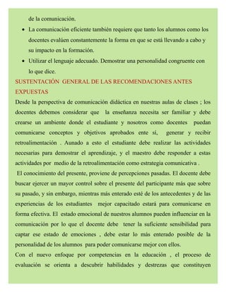 de la comunicación.
• La comunicación eficiente también requiere que tanto los alumnos como los
docentes evalúen constantemente la forma en que se está llevando a cabo y
su impacto en la formación.
• Utilizar el lenguaje adecuado. Demostrar una personalidad congruente con
lo que dice.
SUSTENTACIÓN GENERAL DE LAS RECOMENDACIONES ANTES
EXPUESTAS
Desde la perspectiva de comunicación didáctica en nuestras aulas de clases ; los
docentes debemos considerar que la enseñanza necesita ser familiar y debe
crearse un ambiente donde el estudiante y nosotros como docentes puedan
comunicarse conceptos y objetivos aprobados ente sí, generar y recibir
retroalimentación . Aunado a esto el estudiante debe realizar las actividades
necesarias para demostrar el aprendizaje, y el maestro debe responder a estas
actividades por medio de la retroalimentación como estrategia comunicativa .
El conocimiento del presente, proviene de percepciones pasadas. El docente debe
buscar ejercer un mayor control sobre el presente del participante más que sobre
su pasado, y sin embargo, mientras más enterado esté de los antecedentes y de las
experiencias de los estudiantes mejor capacitado estará para comunicarse en
forma efectiva. El estado emocional de nuestros alumnos pueden influenciar en la
comunicación por lo que el docente debe tener la suficiente sensibilidad para
captar ese estado de emociones , debe estar lo más enterado posible de la
personalidad de los alumnos para poder comunicarse mejor con ellos.
Con el nuevo enfoque por competencias en la educación , el proceso de
evaluación se orienta a descubrir habilidades y destrezas que constituyen
 