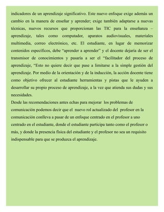 indicadores de un aprendizaje significativo. Este nuevo enfoque exige además un
cambio en la manera de enseñar y aprender; exige también adaptarse a nuevas
técnicas, nuevos recursos que proporcionan las TIC para la enseñanza –
aprendizaje, tales como computador, aparatos audiovisuales, materiales
multimedia, correo electrónico, etc. El estudiante, en lugar de memorizar
contenidos específicos, debe “aprender a aprender” y el docente dejaría de ser el
transmisor de conocimientos y pasaría a ser el “facilitador del proceso de
aprendizaje, “Esto no quiere decir que pase a limitarse a la simple gestión del
aprendizaje. Por medio de la orientación y de la inducción, la acción docente tiene
como objetivo ofrecer al estudiante herramientas y pistas que le ayuden a
desarrollar su propio proceso de aprendizaje, a la vez que atienda sus dudas y sus
necesidades.
Desde las recomendaciones antes echas para mejorar los problemas de
comunicación podemos decir que el nuevo rol actualizado del profesor en la
comunicación conlleva a pasar de un enfoque centrado en el profesor a uno
centrado en el estudiante, donde el estudiante participa tanto como el profesor o
más, y donde la presencia física del estudiante y el profesor no sea un requisito
indispensable para que se produzca el aprendizaje.
 