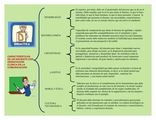 CARACTERÍSTICAS
DE UN DOCENTE CON
ORIENTACIÓN
CLÍNICA EN LA
COMUNICACIÓN
SENSIBILIDAD
El maestro, por tanto, debe ser el propiciador del proceso que se da en el
alumno. Debe enseñar, qué es en lo que siente el alumno, lo que lo hace
individual, lo que lo hace humano, lo que lo hace pensante. Conocer la
sensibilidad que presenta el alumno, sus necesidades, características,
pero sobre todo, de ese su mundo interior que envuelve al estudiante
SENTIDO COMÚN
Capacidad de comprensión que dotan al docente de agilidad y rapidez
requerida para percibir compatiblemente con el estudiante y para
establecer las relaciones de afinidad necesaria entre los seres humanos.
El sentido común debe traducirse también en habilidad para desarrollar
el pensamiento en una perspectiva favorable
CREATIVIDAD
Es la capacidad humana del docente para idear y emprender nuevas
actividades, para dirigir acciones, es la disposición personal para
protagonizar, promover y desarrollar ideas. Se considera como la
aptitud o disposición para producir de forma poco usual respuestas
ingeniosas o novedosas, de gran interés y aporte para los alumnos .
LAXITUD
Es la serenidad y tranquilidad que debe poseer el docente a la hora de
enfrentar una situación determinada, es decir es la salud mental que
debe presentar un docente de aula. Seguridad , canalizar las
informaciones y una buena salud mental
Sabemos que la ética es el cumplimiento de los lineamientos que debe
cumplir un profesional, en este caso la del docente y la moral vendría
siendo el resultado del cumplimiento de las reglas establecidas. El
docente debe respetar los valores de la organización y de los alumnos .
Inspirar confianza con el ejemplo.
MORAL Y ÉTICA
El docente debe dominar los métodos y procedimientos gerenciales
aplicados en las operaciones que se enseñan. La cultura tecnológica en
el docente está formada por el conjunto de creencias o conocimientos,
hábitos, valores y experiencia docente.
CULTURA
TECNOLÓGICA
 
