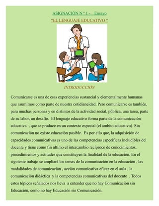 ASIGNACIÓN N º 1 - Ensayo
“EL LENGUAJE EDUCATIVO “
INTRODUCCIÓN
Comunicarse es una de esas experiencias sustancial y elementalmente humanas
que asumimos como parte de nuestra cotidianeidad. Pero comunicarse es también,
para muchas personas y en distintos de la actividad social, pública, una tarea, parte
de su labor, un desafío. El lenguaje educativo forma parte de la comunicación
educativa , que se produce en un contexto especial (el ámbito educativo). Sin
comunicación no existe educación posible. Es por ello que, la adquisición de
capacidades comunicativas es uno de las competencias específicas ineludibles del
docente y tiene como fin último el intercambio recíproco de conocimientos,
procedimientos y actitudes que constituyen la finalidad de la educación. En el
siguiente trabajo se ampliará los temas de la comunicación en la educación , las
modalidades de comunicación , acción comunicativa eficaz en el aula , la
comunicación didáctica y la competencias comunicativas del docente . Todos
estos tópicos señalados nos lleva a entender que no hay Comunicación sin
Educación, como no hay Educación sin Comunicación.
 