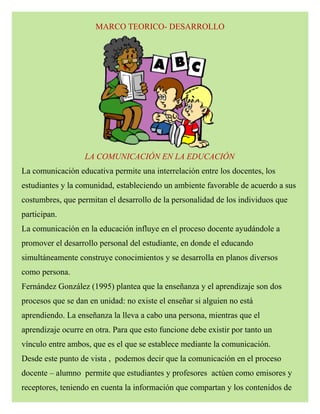 MARCO TEORICO- DESARROLLO
LA COMUNICACIÓN EN LA EDUCACIÓN
La comunicación educativa permite una interrelación entre los docentes, los
estudiantes y la comunidad, estableciendo un ambiente favorable de acuerdo a sus
costumbres, que permitan el desarrollo de la personalidad de los individuos que
participan.
La comunicación en la educación influye en el proceso docente ayudándole a
promover el desarrollo personal del estudiante, en donde el educando
simultáneamente construye conocimientos y se desarrolla en planos diversos
como persona.
Fernández González (1995) plantea que la enseñanza y el aprendizaje son dos
procesos que se dan en unidad: no existe el enseñar si alguien no está
aprendiendo. La enseñanza la lleva a cabo una persona, mientras que el
aprendizaje ocurre en otra. Para que esto funcione debe existir por tanto un
vínculo entre ambos, que es el que se establece mediante la comunicación.
Desde este punto de vista , podemos decir que la comunicación en el proceso
docente – alumno permite que estudiantes y profesores actúen como emisores y
receptores, teniendo en cuenta la información que compartan y los contenidos de
 