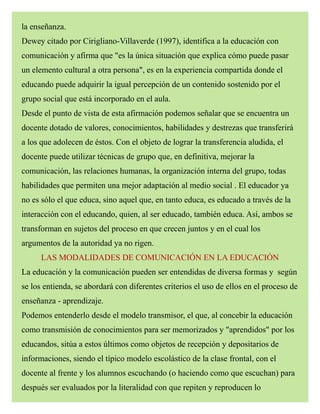 la enseñanza.
Dewey citado por Cirigliano-Villaverde (1997), identifica a la educación con
comunicación y afirma que "es la única situación que explica cómo puede pasar
un elemento cultural a otra persona", es en la experiencia compartida donde el
educando puede adquirir la igual percepción de un contenido sostenido por el
grupo social que está incorporado en el aula.
Desde el punto de vista de esta afirmación podemos señalar que se encuentra un
docente dotado de valores, conocimientos, habilidades y destrezas que transferirá
a los que adolecen de éstos. Con el objeto de lograr la transferencia aludida, el
docente puede utilizar técnicas de grupo que, en definitiva, mejorar la
comunicación, las relaciones humanas, la organización interna del grupo, todas
habilidades que permiten una mejor adaptación al medio social . El educador ya
no es sólo el que educa, sino aquel que, en tanto educa, es educado a través de la
interacción con el educando, quien, al ser educado, también educa. Así, ambos se
transforman en sujetos del proceso en que crecen juntos y en el cual los
argumentos de la autoridad ya no rigen.
LAS MODALIDADES DE COMUNICACIÓN EN LA EDUCACIÓN
La educación y la comunicación pueden ser entendidas de diversa formas y según
se los entienda, se abordará con diferentes criterios el uso de ellos en el proceso de
enseñanza - aprendizaje.
Podemos entenderlo desde el modelo transmisor, el que, al concebir la educación
como transmisión de conocimientos para ser memorizados y "aprendidos" por los
educandos, sitúa a estos últimos como objetos de recepción y depositarios de
informaciones, siendo el típico modelo escolástico de la clase frontal, con el
docente al frente y los alumnos escuchando (o haciendo como que escuchan) para
después ser evaluados por la literalidad con que repiten y reproducen lo
 