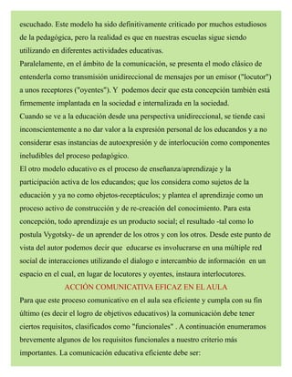 escuchado. Este modelo ha sido definitivamente criticado por muchos estudiosos
de la pedagógica, pero la realidad es que en nuestras escuelas sigue siendo
utilizando en diferentes actividades educativas.
Paralelamente, en el ámbito de la comunicación, se presenta el modo clásico de
entenderla como transmisión unidireccional de mensajes por un emisor ("locutor")
a unos receptores ("oyentes"). Y podemos decir que esta concepción también está
firmemente implantada en la sociedad e internalizada en la sociedad.
Cuando se ve a la educación desde una perspectiva unidireccional, se tiende casi
inconscientemente a no dar valor a la expresión personal de los educandos y a no
considerar esas instancias de autoexpresión y de interlocución como componentes
ineludibles del proceso pedagógico.
El otro modelo educativo es el proceso de enseñanza/aprendizaje y la
participación activa de los educandos; que los considera como sujetos de la
educación y ya no como objetos-receptáculos; y plantea el aprendizaje como un
proceso activo de construcción y de re-creación del conocimiento. Para esta
concepción, todo aprendizaje es un producto social; el resultado -tal como lo
postula Vygotsky- de un aprender de los otros y con los otros. Desde este punto de
vista del autor podemos decir que educarse es involucrarse en una múltiple red
social de interacciones utilizando el dialogo e intercambio de información en un
espacio en el cual, en lugar de locutores y oyentes, instaura interlocutores.
ACCIÓN COMUNICATIVA EFICAZ EN EL AULA
Para que este proceso comunicativo en el aula sea eficiente y cumpla con su fin
último (es decir el logro de objetivos educativos) la comunicación debe tener
ciertos requisitos, clasificados como "funcionales" . A continuación enumeramos
brevemente algunos de los requisitos funcionales a nuestro criterio más
importantes. La comunicación educativa eficiente debe ser:
 