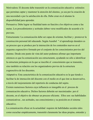 Motivadora: El docente debe transmitir en la comunicación educativa estímulos
que permitan captar y mantener la atención del alumno, ya sea por la creación de
una necesidad o por la satisfacción de ella. Debe crear en el alumno la
disponibilidad para aprender.
Persuasiva: Debe lograr su finalidad tanto en función a los objetivos como a las
metas. Los procedimientos y actitudes deben verse modificados de acuerdo a lo
previsto.
Estructurante: La comunicación debe ser capaz de orientar, facilitar y promover la
construcción personal del educando. Según Ausubel “ el aprendizaje duradero es
un proceso que se produce por la interacción de los contenidos nuevos en el
esquema cognoscitivo formado por el conjunto de los conocimientos previos del
alumno. Desde este punto de vista del autor podemos afirmar que importante
entonces es que la comunicación sea estructurante, ayudando no sólo a identificar
la estructura jerárquica en la que se inscribe el conocimiento que se transmite,
sino también su relación con los organizadores previos de la estructura
cognoscitiva de los discentes.
Adaptativa: Esta característica de la comunicación educativa es la que tiende a
facilitar la de interacción del discente con el medio en el que éste se desenvuelve,
a través del mejoramiento del repertorio de conductas del sujeto.
Existen numerosos factores cuya influencia es innegable en el proceso de
comunicación educativa. Dichos factores deberán ser maximizados por el
docente, en el objetivo de obtener un proceso eficiente. Ellos son: sus habilidades
comunicativas , sus actitudes, sus conocimientos y su posición en el sistema
educativo.
La comunicación eficaz en la actualidad requiere de habilidades sociales tales
como escuchar empáticamente, transmitir claramente las ideas propias, entender y
 
