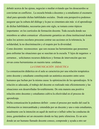 debatir acerca de las ajenas, negociar o mediar evitando que los desacuerdos se
conviertan en conflictos . La escuela brinda a docentes y a estudiantes el escenario
ideal para aprender dichas habilidades sociales. Desde esta perspectiva podemos
asegurar que la cultura del diálogo y la paz se cimentara aún más si el aprendizaje
de dichas habilidades, necesarias para este siglo, se tomara como tópicos
importantes en los currículos de formación docente. Toda escuela donde sus
miembros se saben comunicar eficazmente garantiza un clima institucional donde
todos los actores escolares procuran centrar sus acciones en la tolerancia, la
solidaridad, la no discriminación y el respeto por la diversidad.
Como docentes reconocemos que son escasas las herramientas que poseemos
para enfrentar las situaciones que se suscitan en la escuela. Y lejos de negarnos o
cerrarnos , solicitamos recursos didácticos y formas de intervención que nos
sirvan como herramientas en nuestra tarea cotidiana.
LA COMUNICACIÓN DIDÁCTICA
La comunicación didáctica en el aula se caracteriza por una relación terapéutica
entre docente y estudiante constituyendo un auténtica encuentro entre seres
humanos que luchan por la misma causa: la optimización de los aprendizajes. Si la
relación es adecuada, el trabajo del docente es realizado más eficientemente y las
situaciones son desarrolladas favorablemente. De esta manera una positiva
relación entre docentes y estudiantes cultiva la efectividad en el proceso de
aprendizaje.
Dicha comunicación la podemos definir : como el proceso por medio del cual la
información es intercambiada y entendida por un docente y uno o más estudiantes,
usualmente con la intención en aquél de motivar o influir sobre las conductas de
éstos, generándose así un encuentro donde no hay parte silenciosa. Es un acto
donde un ser humano llamado docente conoce, comprende y ayuda a otro ser
 