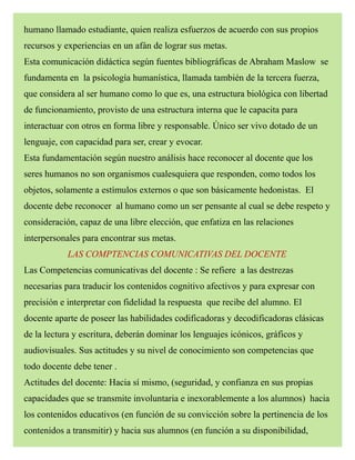 humano llamado estudiante, quien realiza esfuerzos de acuerdo con sus propios
recursos y experiencias en un afán de lograr sus metas.
Esta comunicación didáctica según fuentes bibliográficas de Abraham Maslow se
fundamenta en la psicología humanística, llamada también de la tercera fuerza,
que considera al ser humano como lo que es, una estructura biológica con libertad
de funcionamiento, provisto de una estructura interna que le capacita para
interactuar con otros en forma libre y responsable. Único ser vivo dotado de un
lenguaje, con capacidad para ser, crear y evocar.
Esta fundamentación según nuestro análisis hace reconocer al docente que los
seres humanos no son organismos cualesquiera que responden, como todos los
objetos, solamente a estímulos externos o que son básicamente hedonistas. El
docente debe reconocer al humano como un ser pensante al cual se debe respeto y
consideración, capaz de una libre elección, que enfatiza en las relaciones
interpersonales para encontrar sus metas.
LAS COMPTENCIAS COMUNICATIVAS DEL DOCENTE
Las Competencias comunicativas del docente : Se refiere a las destrezas
necesarias para traducir los contenidos cognitivo afectivos y para expresar con
precisión e interpretar con fidelidad la respuesta que recibe del alumno. El
docente aparte de poseer las habilidades codificadoras y decodificadoras clásicas
de la lectura y escritura, deberán dominar los lenguajes icónicos, gráficos y
audiovisuales. Sus actitudes y su nivel de conocimiento son competencias que
todo docente debe tener .
Actitudes del docente: Hacia sí mismo, (seguridad, y confianza en sus propias
capacidades que se transmite involuntaria e inexorablemente a los alumnos) hacia
los contenidos educativos (en función de su convicción sobre la pertinencia de los
contenidos a transmitir) y hacia sus alumnos (en función a su disponibilidad,
 