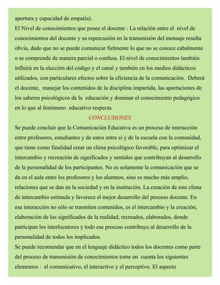 apertura y capacidad de empatía).
El Nivel de conocimientos que posee el docente : La relación entre el nivel de
conocimientos del docente y su repercusión en la transmisión del mensaje resulta
obvia, dado que no se puede comunicar fielmente lo que no se conoce cabalmente
o se comprende de manera parcial o confusa. El nivel de conocimientos también
influirá en la elección del código y el canal y también en los medios didácticos
utilizados, con particulares efectos sobre la eficiencia de la comunicación. Deberá
el docente, manejar los contenidos de la disciplina impartida, las aportaciones de
los saberes psicológicos de la educación y dominar el conocimiento pedagógico
en lo que al fenómeno educativo respecta.
CONCLUSIONES
Se puede concluir que la Comunicación Educativa es un proceso de interacción
entre profesores, estudiantes y de estos entre sí y de la escuela con la comunidad,
que tiene como finalidad crear un clima psicológico favorable, para optimizar el
intercambio y recreación de significados y sentidos que contribuyan al desarrollo
de la personalidad de los participantes. No es solamente la comunicación que se
da en el aula entre los profesores y los alumnos, sino es mucho más amplio,
relaciones que se dan en la sociedad y en la institución. La creación de este clima
de intercambio estimula y favorece el mejor desarrollo del proceso docente. En
esa interacción no sólo se trasmiten contenidos, es el intercambio y la creación,
elaboración de los significados de la realidad, recreados, elaborados, donde
participan los interlocutores y todo ese proceso contribuye al desarrollo de la
personalidad de todos los implicados.
Se puede recomendar que en el lenguaje didáctico todos los docentes como parte
del proceso de transmisión de conocimientos tome en cuenta los siguientes
elementos : el comunicativo, el interactivo y el perceptivo. El aspecto
 