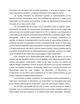 de acceder a la información pero no todos se apropian y no le dan un sentido a esta,
mejor dicho solo se reproduce y comparte información (no en todos los casos).
Las nuevas estructuras de información suponen un aprovechamiento en los
espacios virtuales imponiéndose como una posibilidad de interacción a través de la
interconexión con los sujetos, esto contribuye a invitar a la transformación del mundo real
con ayuda de un nuevo mundo virtual.
Las necesidades del ser humano hoy en día tienden hacia el contacto, control,
conocimiento y la rapidez con la que pueden comunicarse, esto nos da una imagen más
clara de lo que en la realidad surge a través de las TIC, se colapsan y se reorganizan al
mismo paso que la sociedad. Ante todas estas herramientas y beneficios surgen nuevas
interrogantes ¿Qué es una cibersociedad? ¿Cómo se construye? Empecemos por
entender el concepto de sociedad como lo que nos rodea, lo que construye contextos, el
significado de cómo se representa el tiempo y el espacio donde existe, lo mismo pasa
con las cibersociedadeslas cuales se estructuran a base del mundo real teniendo libertad
e iniciativa para que la información surja de manera creativa, estas sociedades que se
acompañan de la información en el ciberespacio crean y aprenden normas en un mundo
virtual uniéndolas de tal manera que el aprendizaje se vuelve colaborativo.
Esta formación en la cibersociedad parte desde lo que se quiere y lo que se
necesite que sea adaptable acorde con las tecnologías. Esta rápida apropiación del ser
humano para generar conocimiento a través de las redes da paso a la creación de
culturas virtuales sustentando el hecho de que la información es un recurso fundamental
y tiene como objetivo enriquecer al desarrollo ideal de una sociedad. Al crearse una
cibersociedad debe dar como resultado una cibercultura. La información y la
comunicación son las claves para la formación de un nuevo espacio humano ya que
incluye y relaciona la indeterminada información.
La cibercultura se refiere a pertenecer a un ciberespacio donde se retroalimenta a
partir de la comunicación, la información y el conocimiento “La cibercultura debe darse
de una manera colectiva para la construcción propia del conocimiento” (Mass E. 2012).
Por otro lado cabe resaltar que día a día se tienen mayores avances en cuanto a
tecnología, pero, no muchos tienen acceso a ésta, es ahí cuando comienza a existir una
brecha digital, está hace referencia a “la distancia entre áreas individuales, diferentes
 