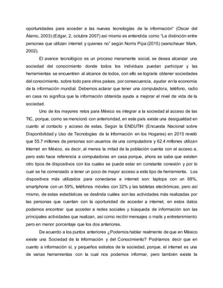 oportunidades para acceder a las nuevas tecnologías de la información” (Oscar del
Álamo, 2003) (Edgar, 2, octubre 2007) así mismo es entendida como “La distinción entre
personas que utilizan internet y quienes no” según Norris Pipa (2015) (warschauer Mark,
2002).
El avance tecnológico es un proceso meramente social, se desea alcanzar una
sociedad del conocimiento donde todos los individuos puedan participar y las
herramientas se encuentren al alcance de todos, con ello se lograría obtener sociedades
del conocimiento, sobre todo para otros países, por consecuencia, ayudar en la economía
de la información mundial. Debemos aclarar que tener una computadora, teléfono, radio
en casa no significa que la información obtenida ayude a mejorar el nivel de vida de la
sociedad.
Uno de los mayores retos para México es integrar a la sociedad al acceso de las
TIC, porque, como se mencionó con anterioridad, en este país existe una desigualdad en
cuanto al contacto y acceso de estas. Según la ENDUTIH (Encuesta Nacional sobre
Disponibilidad y Uso de Tecnologías de la Información en los Hogares) en 2015 reveló
que 55.7 millones de personas son usuarios de una computadora y 62.4 millones utilizan
Internet en México, es decir, al menos la mitad de la población cuenta con el acceso a,
pero esto hace referencia a computadoras en casa porque, ahora se sabe que existen
otro tipos de dispositivos con los cuales se puede estar en constante conexión y por lo
cual se ha comenzado a tener un poco de mayor acceso a este tipo de herramienta. Los
dispositivos más utilizados para conectarse a internet son: laptops con un 68%,
smartphone con un 59%, teléfonos móviles con 32% y las tabletas electrónicas, pero así
mismo, de estas estadísticas se deslinda cuáles son las actividades más realizadas por
las personas que cuentan con la oportunidad de acceder a internet, en estos datos
podemos encontrar que acceder a redes sociales y búsqueda de información son las
principales actividades que realizan, así como recibir mensajes o mails y entretenimiento
pero en menor porcentaje que los dos anteriores.
De acuerdo a los puntos anteriores ¿Podemos hablar realmente de que en México
existe una Sociedad de la Información y del Conocimiento? Podríamos decir que en
cuanto a información sí, y pequeños estratos de la sociedad, porque, el internet es una
de varias herramientas con la cual nos podemos informar, pero también existe la
 