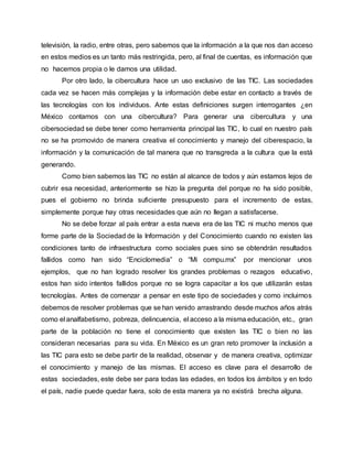 televisión, la radio, entre otras, pero sabemos que la información a la que nos dan acceso
en estos medios es un tanto más restringida, pero, al final de cuentas, es información que
no hacemos propia o le damos una utilidad.
Por otro lado, la cibercultura hace un uso exclusivo de las TIC. Las sociedades
cada vez se hacen más complejas y la información debe estar en contacto a través de
las tecnologías con los individuos. Ante estas definiciones surgen interrogantes ¿en
México contamos con una cibercultura? Para generar una cibercultura y una
cibersociedad se debe tener como herramienta principal las TIC, lo cual en nuestro país
no se ha promovido de manera creativa el conocimiento y manejo del ciberespacio, la
información y la comunicación de tal manera que no transgreda a la cultura que la está
generando.
Como bien sabemos las TIC no están al alcance de todos y aún estamos lejos de
cubrir esa necesidad, anteriormente se hizo la pregunta del porque no ha sido posible,
pues el gobierno no brinda suficiente presupuesto para el incremento de estas,
simplemente porque hay otras necesidades que aún no llegan a satisfacerse.
No se debe forzar al país entrar a esta nueva era de las TIC ni mucho menos que
forme parte de la Sociedad de la Información y del Conocimiento cuando no existen las
condiciones tanto de infraestructura como sociales pues sino se obtendrán resultados
fallidos como han sido “Enciclomedia” o “Mi compu.mx” por mencionar unos
ejemplos, que no han logrado resolver los grandes problemas o rezagos educativo,
estos han sido intentos fallidos porque no se logra capacitar a los que utilizarán estas
tecnologías. Antes de comenzar a pensar en este tipo de sociedades y como incluirnos
debemos de resolver problemas que se han venido arrastrando desde muchos años atrás
como el analfabetismo, pobreza, delincuencia, el acceso a la misma educación, etc., gran
parte de la población no tiene el conocimiento que existen las TIC o bien no las
consideran necesarias para su vida. En México es un gran reto promover la inclusión a
las TIC para esto se debe partir de la realidad, observar y de manera creativa, optimizar
el conocimiento y manejo de las mismas. El acceso es clave para el desarrollo de
estas sociedades, este debe ser para todas las edades, en todos los ámbitos y en todo
el país, nadie puede quedar fuera, solo de esta manera ya no existirá brecha alguna.
 