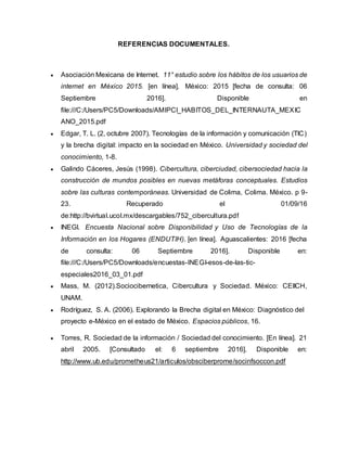 REFERENCIAS DOCUMENTALES.
 Asociación Mexicana de Internet. 11° estudio sobre los hábitos de los usuarios de
internet en México 2015. [en línea]. México: 2015 [fecha de consulta: 06
Septiembre 2016]. Disponible en
file:///C:/Users/PC5/Downloads/AMIPCI_HABITOS_DEL_INTERNAUTA_MEXIC
ANO_2015.pdf
 Edgar, T. L. (2, octubre 2007). Tecnologías de la información y comunicación (TIC)
y la brecha digital: impacto en la sociedad en México. Universidad y sociedad del
conocimiento, 1-8.
 Galindo Cáceres, Jesús (1998). Cibercultura, ciberciudad, cibersociedad hacia la
construcción de mundos posibles en nuevas metáforas conceptuales. Estudios
sobre las culturas contemporáneas. Universidad de Colima, Colima. México. p 9-
23. Recuperado el 01/09/16
de:http://bvirtual.ucol.mx/descargables/752_cibercultura.pdf
 INEGI. Encuesta Nacional sobre Disponibilidad y Uso de Tecnologías de la
Información en los Hogares (ENDUTIH). [en línea]. Aguascalientes: 2016 [fecha
de consulta: 06 Septiembre 2016]. Disponible en:
file:///C:/Users/PC5/Downloads/encuestas-INEGI-esos-de-las-tic-
especiales2016_03_01.pdf
 Mass, M. (2012).Sociocibernetica, Cibercultura y Sociedad. México: CEIICH,
UNAM.
 Rodríguez, S. A. (2006). Explorando la Brecha digital en México: Diagnóstico del
proyecto e-México en el estado de México. Espacios públicos, 16.
 Torres, R. Sociedad de la información / Sociedad del conocimiento. [En línea]. 21
abril 2005. [Consultado el: 6 septiembre 2016]. Disponible en:
http://www.ub.edu/prometheus21/articulos/obsciberprome/socinfsoccon.pdf
 