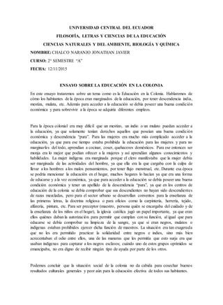UNIVERSIDAD CENTRAL DEL ECUADOR
FILOSOFÍA, LETRAS Y CIENCIAS DE LA EDUCACIÓN
CIENCIAS NATURALES Y DEL AMBIENTE, BIOLOGÍA Y QUÍMICA
NOMBRE: CHALCO NARANJO JONATHAN JAVIER
CURSO: 2° SEMESTRE “A”
FECHA: 12/11/2015
ENSAYO SOBRE LA EDUCACIÓN EN LA COLONIA
En este ensayo trataremos sobre un tema como es la Educación en la Colonia. Hablaremos de
cómo los habitantes de la época eran marginados de la educación, por tener descendencia india,
mestiza, mulata, etc. Además para acceder a la educación se debía poseer una buena condición
económica y para sobrevivir a la época se adquiría diferentes empleos.
Para la época colonial era muy difícil que un mestizo, un indio o un mulato puedan acceder a
la educación, ya que solamente tenían derechos aquellos que poseían una buena condición
económica y descendencia “pura”. Para las mujeres era mucho más complicado acceder a la
educación, ya que para ese tiempo estaba prohibida la educación para las mujeres y para no
marginarles del todo, aprendían a cocinar, coser, quehaceres domésticos. Para ese entonces ser
monja era lo mejor que podían ofrecer a la mujeres y así aprendían algunos conocimientos y
habilidades. La mujer indígena era marginada porque el clero manifestaba que la mujer debía
ser marginada de las actividades del hombre, ya que ella era la que cargaba con la culpa de
llevar a los hombres a los malos pensamientos, por tener flujo menstrual, etc. Durante esa época
se podría mencionar la educación en el hogar, muchos hogares lo hacían ya que era una forma
de educarse y a la vez económica, ya que para acceder a la educación se debía poseer una buena
condición económica y tener un apellido de la descendencia “pura”, ya que en los centros de
educación de la colonia se debía comprobar que sus descendientes no hayan sido descendientes
de razas mezcladas, pero para el sector urbano se desarrollan conventos para la enseñanza de
las primeras letras, la doctrina religiosa o para oficios como la carpintería, herrería, tejido,
alfarería, pintura, etc. Para ser preceptor (maestro, persona quién se encargaba del cuidado y de
la enseñanza de los niños en el hogar), la iglesia católica jugó un papel importante, ya que eran
ellos quiénes daban la autorización para permitir que cumplan con su función, al igual que para
educarse se debía comprobar su limpieza de la sangre, ya que si eran negros, mulatos o
indígenas estaban prohibidos ejercer dicha función de maestros. La situación era tan exagerada
que no les era permitido practicar la solidaridad entre negros e indios, sino más bien
acrecentaban el odio entre ellos, una de las maneras que les permitía que esto surja era que
usaban indígenas para capturar a los negros esclavos; cuándo uno de estos grupos oprimidos se
emancipaba, no era digno de recibir ningún tipo de ayuda por parte de los otros.
Podemos concluir que la situación social de la colonia no da cabida para cosechar buenos
resultados culturales generales y peor aún para la educación efectiva de todos sus habitantes.
 