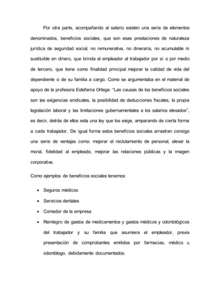 Por otra parte, acompañando al salario existen una serie de elementos 
denominados, beneficios sociales, que son esas prestaciones de naturaleza 
jurídica de seguridad social, no remunerativa, no dineraria, no acumulable ni 
sustituible en dinero, que brinda el empleador al trabajador por sí o por medio 
de tercero, que tiene como finalidad principal mejorar la calidad de vida del 
dependiente o de su familia a cargo. Como se argumentaba en el material de 
apoyo de la profesora Estefanía Ortega: “Las causas de los beneficios sociales 
son las exigencias sindicales, la posibilidad de deducciones fiscales, la propia 
legislación laboral y las limitaciones gubernamentales a los salarios elevados”, 
es decir, detrás de ellos esta una ley que los exige, amparando de cierta forma 
a cada trabajador. De igual forma estos beneficios sociales arrastran consigo 
una serie de ventajas como: mejorar el reclutamiento de personal, elevar la 
moral, fidelidad al empleado, mejorar las relaciones públicas y la imagen 
corporativa. 
Como ejemplos de beneficios sociales tenemos: 
 Seguros médicos 
 Servicios dentales 
 Comedor de la empresa 
 Reintegro de gastos de medicamentos y gastos médicos y odontológicos 
del trabajador y su familia que asumiera el empleador, previa 
presentación de comprobantes emitidos por farmacias, médico u 
odontólogo, debidamente documentados. 
 