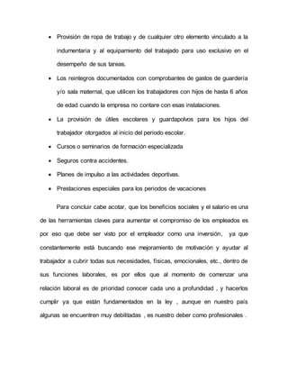  Provisión de ropa de trabajo y de cualquier otro elemento vinculado a la 
indumentaria y al equipamiento del trabajado para uso exclusivo en el 
desempeño de sus tareas. 
 Los reintegros documentados con comprobantes de gastos de guardería 
y/o sala maternal, que utilicen los trabajadores con hijos de hasta 6 años 
de edad cuando la empresa no contare con esas instalaciones. 
 La provisión de útiles escolares y guardapolvos para los hijos del 
trabajador otorgados al inicio del periodo escolar. 
 Cursos o seminarios de formación especializada 
 Seguros contra accidentes. 
 Planes de impulso a las actividades deportivas. 
 Prestaciones especiales para los periodos de vacaciones 
Para concluir cabe acotar, que los beneficios sociales y el salario es una 
de las herramientas claves para aumentar el compromiso de los empleados es 
por eso que debe ser visto por el empleador como una inversión, ya que 
constantemente está buscando ese mejoramiento de motivación y ayudar al 
trabajador a cubrir todas sus necesidades, físicas, emocionales, etc., dentro de 
sus funciones laborales, es por ellos que al momento de comenzar una 
relación laboral es de prioridad conocer cada uno a profundidad , y hacerlos 
cumplir ya que están fundamentados en la ley , aunque en nuestro país 
algunas se encuentren muy debilitadas , es nuestro deber como profesionales . 
