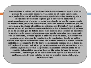 Nos empieza a hablar del Anécdota del Premio Darwin, que si uno no
piensa de la manera correcta va acabar en el lugar equivocado,
comparándolo con el análisis económico del derecho, donde ayuda a
identificar decisiones legales que a veces son absurdas o
contraproducentes y lo que termina ocurriendo es que la competencia
las estructuras jurídicas ineficientes terminan siendo eliminada por los
sistemas. ¿Qué hace el análisis económico del Derecho? Hay muchas
formas de ver el análisis económico del derecho, Alfredo Bullard se basa
en la de Becker que lo define como una ciencia que estudia en realidad
la conducta de los seres humanos, que ayuda entender que va ocurrir
con la conducta, a veces ayuda a predecir que va pasar, el derecho en
cambio es un sistema de regulación de conductas, donde se aplica
ambos, nos ayuda a entender como las normas afectan la forma como el
individuo se comporta Por lo tanto es necesario indicar que el tema de
la Propiedad intelectual: Gran parte de nuestro mundo actual tanto las
personas jurídicas como las personas naturales formar parte de la
gestión informática que gira hoy en día sobre la base de datos
“software”, debido que en la actualidad nos ayuda a la solución de
problemas de diversa índole, ya sea en nuestro campo laboral o
administrativo.
 