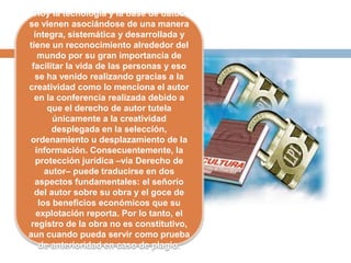 Hoy la tecnología y la base de datos
se vienen asociándose de una manera
íntegra, sistemática y desarrollada y
tiene un reconocimiento alrededor del
mundo por su gran importancia de
facilitar la vida de las personas y eso
se ha venido realizando gracias a la
creatividad como lo menciona el autor
en la conferencia realizada debido a
que el derecho de autor tutela
únicamente a la creatividad
desplegada en la selección,
ordenamiento u desplazamiento de la
información. Consecuentemente, la
protección jurídica –vía Derecho de
autor– puede traducirse en dos
aspectos fundamentales: el señorío
del autor sobre su obra y el goce de
los beneficios económicos que su
explotación reporta. Por lo tanto, el
registro de la obra no es constitutivo,
aun cuando pueda servir como prueba
de anterioridad en caso de plagio.
 