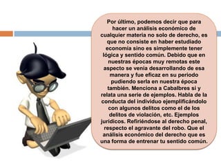 Por último, podemos decir que para
hacer un análisis económico de
cualquier materia no solo de derecho, es
que no consiste en haber estudiado
economía sino es simplemente tener
lógica y sentido común. Debido que en
nuestras épocas muy remotas este
aspecto se venía desarrollando de esa
manera y fue eficaz en su periodo
pudiendo serla en nuestra época
también. Menciona a Cabalbres si y
relata una serie de ejemplos. Habla de la
conducta del individuo ejemplificándolo
con algunos delitos como el de los
delitos de violación, etc. Ejemplos
jurídicos. Refiriéndose al derecho penal,
respecto el agravante del robo. Que el
análisis económico del derecho que es
una forma de entrenar tu sentido común.
 