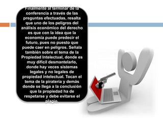 Finalmente al terminar de la
conferencia a través de las
preguntas efectuadas, resalta
que uno de los peligros del
análisis económico del derecho
es que con la idea que la
economía puede predecir el
futuro, pues no puesto que
puede caer en peligros. Señala
también sobre el tema de la
Propiedad Intelectual, donde es
muy difícil desmantelarlo,
donde hay veces sistemas
legales y no legales de
propiedad intelectual. Tocan el
tema de la piratería y demás
donde se llega a la conclusión
que la propiedad ha de
respetarse y debe evitarse el
plagio.
 