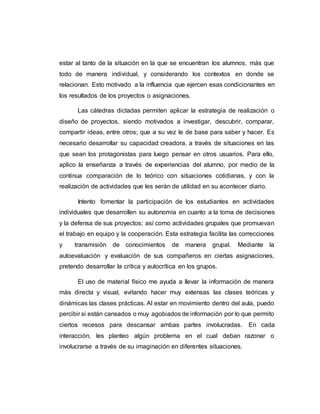 estar al tanto de la situación en la que se encuentran los alumnos, más que
todo de manera individual, y considerando los contextos en donde se
relacionan. Esto motivado a la influencia que ejercen esas condicionantes en
los resultados de los proyectos o asignaciones.
Las cátedras dictadas permiten aplicar la estrategia de realización o
diseño de proyectos, siendo motivados a investigar, descubrir, comparar,
compartir ideas, entre otros; que a su vez le de base para saber y hacer. Es
necesario desarrollar su capacidad creadora, a través de situaciones en las
que sean los protagonistas para luego pensar en otros usuarios. Para ello,
aplico la enseñanza a través de experiencias del alumno, por medio de la
continua comparación de lo teórico con situaciones cotidianas, y con la
realización de actividades que les serán de utilidad en su acontecer diario.
Intento fomentar la participación de los estudiantes en actividades
individuales que desarrollen su autonomía en cuanto a la toma de decisiones
y la defensa de sus proyectos; así como actividades grupales que promuevan
el trabajo en equipo y la cooperación. Esta estrategia facilita las correcciones
y transmisión de conocimientos de manera grupal. Mediante la
autoevaluación y evaluación de sus compañeros en ciertas asignaciones,
pretendo desarrollar la crítica y autocrítica en los grupos.
El uso de material físico me ayuda a llevar la información de manera
más directa y visual, evitando hacer muy extensas las clases teóricas y
dinámicas las clases prácticas. Al estar en movimiento dentro del aula, puedo
percibir si están cansados o muy agobiados de información por lo que permito
ciertos recesos para descansar ambas partes involucradas. En cada
interacción, les planteo algún problema en el cual deban razonar o
involucrarse a través de su imaginación en diferentes situaciones.
 