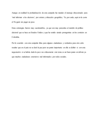 Aunque en realidad la profundización de esta campaña fue mandar el mensaje direccionado para
‘mal informar a los electores’, por estrato y ubicación geográfica; Ya, por ende, aquí en la costa
el No ganó sin pagar un peso.
Estas estrategias fueron muy cuestionables, ya que son muy parecidas al modelo de política
electoral que se hace en Estados Unidos y que ha venido siendo protagonista en los comicios en
Colombia.
Por lo ocurrido con esta campaña falsa para algunos ciudadanos y verdadera para otro cabe
resaltar que en el país no se dará la paz pero un punto importante en ella es definir si con esta
negociación si se habría dado la paz o no críticamente este tema es un buen punto en debate ya
que muchos ciudadanos estuvieron mal informados por redes sociales.
 