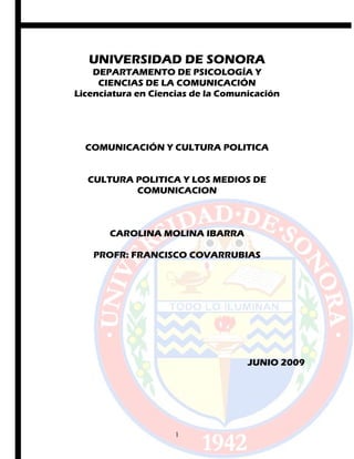 UNIVERSIDAD DE SONORA
DEPARTAMENTO DE PSICOLOGÍA Y
CIENCIAS DE LA COMUNICACIÓN
Licenciatura en Ciencias de la Comunicación
COMUNICACIÓN Y CULTURA POLITICA
CULTURA POLITICA Y LOS MEDIOS DE
COMUNICACION
CAROLINA MOLINA IBARRA
PROFR: FRANCISCO COVARRUBIAS
JUNIO 2009
1
 