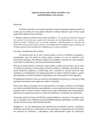 Aspectos teóricos sobre diseño curricular y sus
particularidades en las ciencias
Desarrollo
El diseño curricular es un currículo pensado, como lo denominan algunos autores; es
el plan que se concibe en el que queda reflejado el enfoque educativo que se desea según
explica Rita Marina Álvarez de Zayas.
Y además el diseño curricular como menciona Eddie F. “Es un proceso educativo integral
con carácter de proceso que expresa las relaciones de interdependencia en un contexto
histórico-social, condición que le permite rediseñar sistemáticamente en función del
desarrollo social, progreso de la ciencia y necesidades de los estudiantes que se traduzca en
la educación de la personalidad de ciudadano que se aspira a formar”.
Las bases y fundamentos del Currículo
El currículo parte de lo que se desea enseñar a través de diferentes estrategias y
metodologías, pero sin perder la cultura propia. porque es la que se enseñará a las
generaciones próximas. Recordando siempre las necesidades e intereses de cada estudiante
y que todos son diferentes y necesitan atención personalizada.
Para que se pueda diseñar el currículo y tenga validez se debe tener las bases, que se toma
en cuenta los elementos socioeconómicos sociales, políticos y culturales. para aspirar a una
mejor formación académica se anhela algo real y enfocado al contexto actual de cada
estudiante, Los fundamentos nos ayudan para tener en cuenta el perfil de ingreso y egreso
del estudiante en el cual Se centrará el aprendizaje, entre ellos pueden ser los siguientes:
El fundamento filosófico: toma en cuenta las necesidades de la persona, en todo que la haga
participar activamente como agente de cambio y desarrollo.
Tiene como objetivo encargarse de los pensamientos y así lograr comunicar con facilidad
con toda la comunidad educativa socioculturales, es muy importante las relaciones sociales,
porque de ellas se forma la cultura. Se desea que se siga compartiendo todo la aprendido de
generación en generación, preservar, valorar las tradiciones y costumbres de cada pueblo.
Psicología: permite Conocer al individuo, la personalidad sus emociones y las etapas en las
que se encuentre, para configurar una personalidad integrada equilibrada y armónica, para
estudiar la forma en que cada individuo aprende.
Pedagógicos: es crear Aprendizajes más significativos son métodos, técnicas y estrategias
dinámicas, participativas y propiciadoras de la creatividad y la autogestión de la formación
los procesos de enseñanza y aprendizaje serán administrados según las diferencias
 