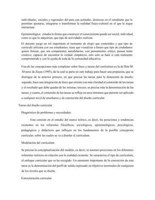individuales, sociales y regionales del país con actitudes, destrezas en el estudiante que le
permitan ajustarse, integrarse o transformar la realidad físico-cultural en el que le toque
interactuar.
Epistemológica: estudia la forma que construye el conocimiento puede ser social, individual,
como es que lo adquieren, que tipo de actividades realizan.
El docente juega un rol importante al momento de elegir que contenidos y que tipo de
currículo utilizara con sus estudiantes, tiene que visualizar a futuro que tipo de ciudadanos
quiere formar, que sea competentes autodidactas, con pensamiento crítico, pensar tentó
creativo, capaces de encontrar la verdad. empáticos, esto solo se hará si está realmente
comprometido y con la ayuda de toda de la comunidad educativa.
Una de las concepciones más completas sobre fases y tareas del currículum es la de Rita M.
Álvarez de Zayas (1995), de la cual se parte en este trabajo para hacer una propuesta, que se
distingue de la anterior primero, en que precisa las tareas para la dimensión de diseño;
segundo, hace una integración de fases que orienta con más claridad el contenido de las tareas
y el resultado que debe quedar de las mismas; tercero, se precisa más la denominación de las
tareas; y cuarto, el contenido de las tareas se refleja en unos términos que permite ser aplicado
a cualquier nivel de enseñanza y de concreción del diseño curricular.
Tareas del diseño curricular
Diagnóstico de problemas y necesidades:
Esta consiste en el estudio del marco teórico, es decir, las posiciones y tendencias
existentes en los referentes filosóficos, sociológicos, epistemológicos, psicológicos,
pedagógicos y didácticos que influyen en los fundamentos de la posible concepción
curricular, sobre las cuales se va a diseñar el currículum.
Modelación del currículum
Se precisa la conceptualización del modelo, es decir, se asumen posiciones en los diferentes
referentes teóricos en relación con la realidad existente. Se caracteriza el tipo de currículum,
el enfoque curricular que se ha escogido. Un momento importante de la concreción de esta
tarea es la determinación del perfil de salida expresado en objetivos terminales de cualquiera
de los niveles que se diseñe.
Estructuración curricular
 