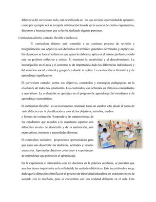 diferencia del curriculum nulo, está se enfocada en los que no tiene oportunidad de aprender,
como por ejemplo acá se recopila información basada en la usencia de ciertas experiencias,
discursos e interacciones que se les ha realizado algunas personas.
Curriculum abierto, cerrado, flexible e inclusivo
El curriculum abierto: está sometido a un continuo proceso de revisión y
reorganización, sus objetivos son definidos en términos generales, terminales y expresivos.
En el proceso se hace el énfasis en que quien lo elabora y aplica es el mismo profesor; siendo
este un profesor reflexivo y crítico. Él mantiene la creatividad y el descubrimiento. La
investigación en el aula y el contexto es de importancia dado las diferencias individuales y
del contexto social, cultural y geográfico donde se aplica. La evaluación es formativa y de
aprendizaje significativo.
El curriculum cerrado: centra sus objetivos, contenidos y estrategias pedagógicas en la
enseñanza de todos los estudiantes. Los contenidos son definidos en términos conductuales
y operativos. La evaluación se optimiza en el progreso de aprendizaje del estudiante y de
aprendizaje memorístico.
El curriculum flexible: es un instrumento orientado hacia un cambio total desde el punto de
vista didáctico en la planificación y usos de los objetivos, métodos, medios
y formas de evaluación. Responde a las características de
los estudiantes que acceden a la enseñanza superior con
diferentes niveles de desarrollo y de la motivación, con
expectativas, intereses y necesidades diversas.
El curriculum inclusivo: proporciona oportunidades para
que cada uno desarrolle las destrezas, actitudes y valores
esenciales. Aportando objetivos coherentes y experiencias
de aprendizaje que potencien el aprendizaje.
En la experiencia e intercambio con los docentes en la práctica cotidiana, se percatan que
muchos tienen inquietudes en la utilidad de las unidades didácticas. Esta incertidumbre surge
dado que la dirección científica en el proceso de efectividad educativa, en ocasiones no es de
acuerdo con lo diseñado, pues se encuentran con una realidad diferente en el aula. Esta
 