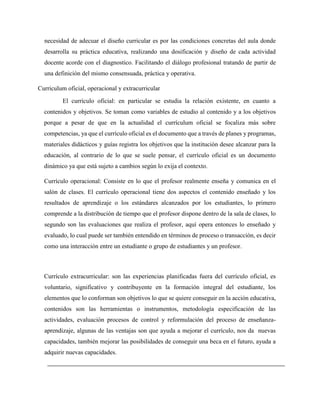 necesidad de adecuar el diseño curricular es por las condiciones concretas del aula donde
desarrolla su práctica educativa, realizando una dosificación y diseño de cada actividad
docente acorde con el diagnostico. Facilitando el diálogo profesional tratando de partir de
una definición del mismo consensuada, práctica y operativa.
Curriculum oficial, operacional y extracurricular
El currículo oficial: en particular se estudia la relación existente, en cuanto a
contenidos y objetivos. Se toman como variables de estudio al contenido y a los objetivos
porque a pesar de que en la actualidad el currículum oficial se focaliza más sobre
competencias, ya que el currículo oficial es el documento que a través de planes y programas,
materiales didácticos y guías registra los objetivos que la institución desee alcanzar para la
educación, al contrario de lo que se suele pensar, el currículo oficial es un documento
dinámico ya que está sujeto a cambios según lo exija el contexto.
Currículo operacional: Consiste en lo que el profesor realmente enseña y comunica en el
salón de clases. El currículo operacional tiene dos aspectos el contenido enseñado y los
resultados de aprendizaje o los estándares alcanzados por los estudiantes, lo primero
comprende a la distribución de tiempo que el profesor dispone dentro de la sala de clases, lo
segundo son las evaluaciones que realiza el profesor, aquí opera entonces lo enseñado y
evaluado, lo cual puede ser también entendido en términos de proceso o transacción, es decir
como una interacción entre un estudiante o grupo de estudiantes y un profesor.
Currículo extracurricular: son las experiencias planificadas fuera del currículo oficial, es
voluntario, significativo y contribuyente en la formación integral del estudiante, los
elementos que lo conforman son objetivos lo que se quiere conseguir en la acción educativa,
contenidos son las herramientas o instrumentos, metodología especificación de las
actividades, evaluación procesos de control y reformulación del proceso de enseñanza-
aprendizaje, algunas de las ventajas son que ayuda a mejorar el currículo, nos da nuevas
capacidades, también mejorar las posibilidades de conseguir una beca en el futuro, ayuda a
adquirir nuevas capacidades.
 