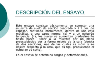 DESCRIPCIÓN DEL ENSAYO

Este ensayo consiste básicamente en someter una
muestra de suelo de sección cuadrada y 2.5 cm. de
espesor, confinada lateralmente, dentro de una caja
metálica, a una carga normal (s) y a un esfuerzo
tangencial (τ), los cuales se aumentan gradualmente
hasta hacer      fallar a la muestra por un plano
preestablecido por la forma misma de la caja (consta
de dos secciones, una de las cuales es móvil y se
desliza respecto a la otra, que es fija, produciendo el
esfuerzo de corte).
En el ensayo se determina cargas y deformaciones.
 