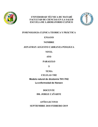 UNIVERSIDAD TÉCNICA DE MANABÍ
FACULTAD DE CIENCIAS EN LA SALUD
ESCUELA DE LABORATORIO CLINICO
INMUNOLOGIA CLINICA TEORICA Y PRÁCTICA
ENSAYO
NOMBRE
JONATHAN AUGUSTO CARRANZA POSLIGUA
NIVEL
4TO
PARALELO
B
TEMA
CELULAS TH2
Modelo natural de dicotomía TH1-TH2
La enfermedad de Hansen
DOCENTE
DR. JORGE CAÑARTE
ANÑO LECTIVO
SEPTIEMBRE 2018 FEBRERO 2019
 