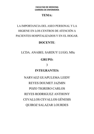 FACULTAD DE MEDICINA
CARRERA DE ENFERMERÍA
TEMA:
LA IMPORTANCIA DEL ASEO PERSONAL Y LA
HIGIENE EN LOS CENTROS DE ATENCIÓN A
PACIENTES HOSPITALIZADOS Y EN EL HOGAR.
DOCENTE:
LCDA. ANABEL SARDUY LUGO, MSc
GRUPO:
3
INTEGRANTES:
NARVAEZ GUAPULEMA LEIDY
REYES DOUMET JAZMIN
POZO TIGRERO CARLOS
REYES RODRIGUEZ ANTHONY
CEVALLOS CEVALLOS GÉNESIS
QUIROZ SALAZAR LOURDES
 