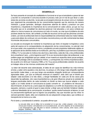 ARELY JOHANA ABRAJAN REYES 3
LA ENSEÑANZA DEL ESPAÑOL EN LA EDUCACION BASICA
DESARROLLO:
Se hace presente el concepto de analfabetismo funcional en el que el estudiante a pesar de leer
y escribir no comprende ni comunica durante el proceso, todo por el mal de que llevar a cabo
estas dos acciones es aburrido, la escuela se encargará entonces de actuar como un mediador
que organizará las procedencias de los conocimientos logrando que los alumnos de manera
individual y grupal aprendan, distingan situaciones además de valorar y practicar con gran
importancia y respetando la importancia de la comunicación en cada cultura, ya que es muy
frecuente que en la actualidad los alumnos parezcan mal educados y con poca cortesía por
utilizar la misma manera de comunicarse con todo el mundo, se cree que el problema de esto
proviene desde los inicios, del contexto y la falta de recursos con los que las personas conviven
a diario, por esto el profesorado tiene la responsabilidad de contrarrestar todos los malos hábitos,
y para esto deben de continuar con una iniciativa reconstructora y con ello contrarrestar las ideas
incorrectas del proceso comunicativo.
La escuela se encargará de mantener la importancia que tiene el respetar la lingüística como
parte del avance en lo correspondiente a la adquisición de los conocimientos, no solo del nivel
en el que están, sino superiores al mismo, cumpliendo con esto propósitos totalmente validos en
la aplicación de los distintos textos en la institución, pero hay un problema que menciona Cassany
(1998,p.11),“La escuela no motiva a los alumnos y desmotiva, cada día más, a los profesionales
de la enseñanza” pero, ¿cómo logramos esto? Si no es reconocida la labor del profesional, si se
prefiere pagar por antigüedad que por calidad, el ser maestro en específico tiene pocas ventajas,
en donde el prestigio ante la sociedad es mínimo, y corresponde una mínima importancia labor,
de acuerdo a lo dicho por Cassany (1998, p.13) “muy pocos profesionales estarían de acuerdo
en trabajar años en las mismas condiciones del maestro”
La labor del docente esta sobrevaluada, él debe de ser capaz de identificar los más mínimos
errores y saber cómo ayudara a los alumnos, no porque un niño tenga mala ortografía significa
que tendrá malas ideas, y uno que tenga una excelente ortografía tendrá por correspondencia
agraciadas ideas, ¿en que se enfocara entonces el maestro?, está claro que el tendrá que
adaptar cada escenario a la vida diaria, y otorgar facilidades en cada uno de los casos para
desarrollar las aptitudes, otro caso importantísimos y de gran influencia actual es la variedad de
lenguas practicadas dentro de cada sociedad, en donde se tiene que buscar adaptar a cada
sujeto a un medio donde el comunicarse se pueda convertir en un problema de retroceso o
discriminación, el alumno es y será capaz de adaptarse a un sinfín de situaciones a las que sea
expuesto, siempre y cuando el guia lo sepa orientar y dirigir para así también fortalecer ideales
y eliminar falsedades de la comunicación, el profesor quizás sienta frustración al laborar, lo cual
no precisamente significará que no lograra sus propósitos, hay que recordar que los niños no
siempre aprenden rápido, ellos son creadores de una adquisición a largo plazo, que conlleva un
transporte de la misma a su vida.
Por lo tanto y considerando lo anterior, se puede afirmar que:
La escuela debe ser el reflejo de la sociedad en la que vive y debe preparar a los chicos y
chicas para moverse cómodamente en la sociedad plural, así como alejarlos de los estereotipos
o las intransigencias que dificultan la natural convivencia entre culturas, entre razas y entre
lenguas. (Cassany, 1998, p. 18).
 